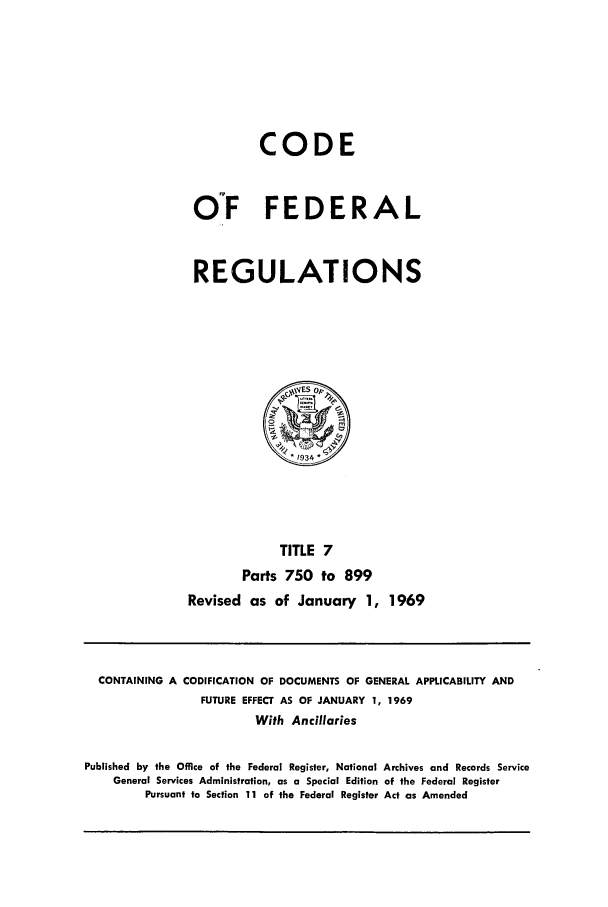 handle is hein.cfr/cfr1969011 and id is 1 raw text is: CODE
O°F FEDERAL
REGULATIONS

TITLE 7
Parts 750 to 899
Revised as of January 1, 1969

CONTAINING A CODIFICATION OF DOCUMENTS OF GENERAL APPLICABILITY AND
FUTURE EFFECT AS OF JANUARY 1, 1969
With Ancillaries
Published by the Office of the Federal Register, National Archives and Records Service
General Services Administration, as a Special Edition of the Federal Register
Pursuant to Section 11 of the Federal Register Act as Amended


