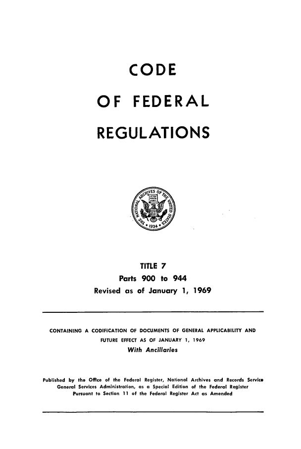 handle is hein.cfr/cfr1969012 and id is 1 raw text is: CODE
OF FEDERAL
REGULATIONS

TITLE 7
Parts 900 to 944
Revised as of January 1, 1969

CONTAINING A CODIFICATION OF DOCUMENTS OF GENERAL APPLICABILITY AND
FUTURE EFFECT AS OF JANUARY 1, 1969
With Ancillaries
Published by the Office of the Federal Register, National Archives and Records Service
General Services Administration, as a Special Edition of the Federal Register
Pursuant to Section 11 of the Federal Register Act as Amended


