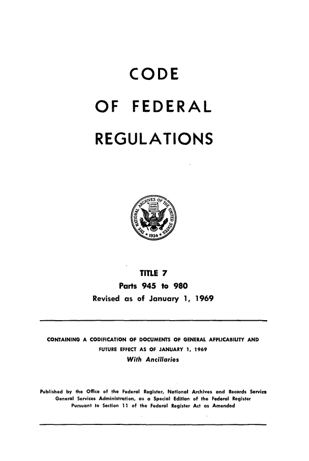 handle is hein.cfr/cfr1969013 and id is 1 raw text is: CODE
OF FEDERAL
REGULATIONS

TITLE 7
Parts 945 to 980
Revised as of January 1, 1969

CONTAINING A CODIFICATION OF DOCUMENTS OF GENERAL APPLICABILITY AND
FUTURE EFFECT AS OF JANUARY 1, 1969
With Ancillaries
Published by the Office of the Federal Register, National Archives and Records Service
General Services Administration, as a Special Edition of the Federal Register
Pursuant to Section 11 of the Federal Register Act as Amended


