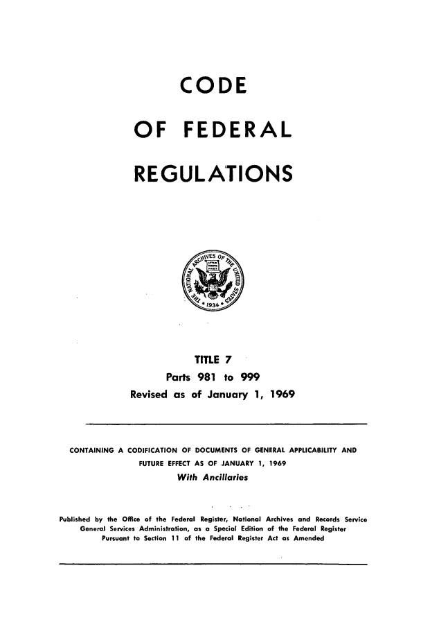 handle is hein.cfr/cfr1969014 and id is 1 raw text is: CODE
OF FEDERAL
REGULATIONS

TITLE 7
Parts 981 to 999
Revised as of January 1, 1969

CONTAINING A CODIFICATION OF DOCUMENTS OF GENERAL APPLICABILITY AND
FUTURE EFFECT AS OF JANUARY 1, 1969
With Ancillaries
Published by the Office of the Federal Register, National Archives and Records Service
General Services Administration, as a Special Edition of the Federal Register
Pursuant to Section 11 of the Federal Register Act as Amended


