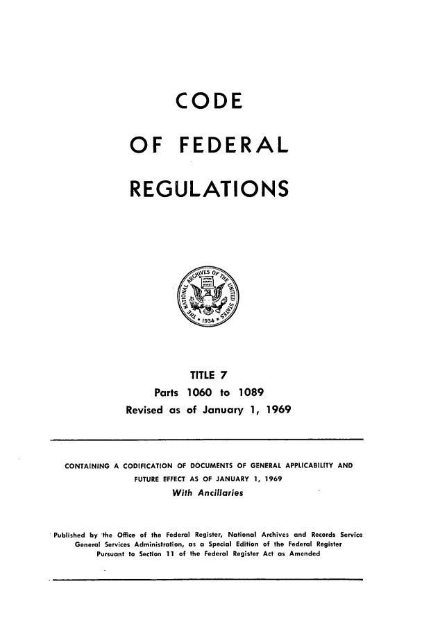 handle is hein.cfr/cfr1969017 and id is 1 raw text is: CODE
OF FEDERAL
REGULATIONS

Parts
Revised as

TITLE 7
1060 to 1089
of January 1, 1969

CONTAINING A CODIFICATION OF DOCUMENTS OF GENERAL APPLICABILITY AND
FUTURE EFFECT AS OF JANUARY 1, 1969
With Ancillaries
Published by 'the Office of the Federal Register, National Archives and Records Service
General Services Administration, as a Special Edition of the Federal Register
Pursuant to Section 11 of the Federal Register Act as Amended


