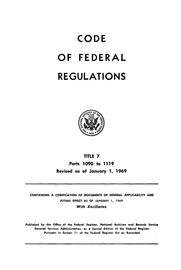handle is hein.cfr/cfr1969018 and id is 1 raw text is: CODE
OF FEDERAL
REGULATIONS

TITLE 7
Parts 1090 to 1119
Revised as of January 1, 1969

CONTAINING A CODIFICATION OF DOCUMENTS OF GENERAL APPLICABILITY AND
FUTURE EFFECT AS OF JANUARY 1, 1969
With Ancillaries
Published by the Office of the Federal Register, National Archives and Records Service
General Services Administration, as a Special Edition of the Federal Register
Pursuant to Section 11 of the Federal Register Act as Amended


