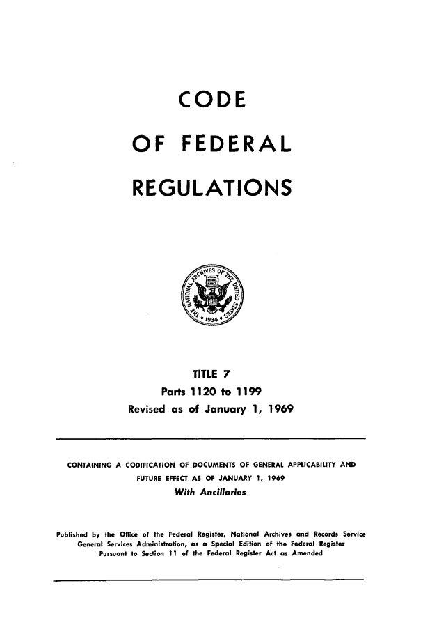 handle is hein.cfr/cfr1969019 and id is 1 raw text is: CODE
OF FEDERAL
REGULATIONS

TITLE 7
Parts 1120 to 1199
Revised as of January 1, 1969

CONTAINING A CODIFICATION OF DOCUMENTS OF GENERAL APPLICABILITY AND
FUTURE EFFECT AS OF JANUARY 1, 1969
With Ancillaries
Published by the Office of the Federal Register, National Archives and Records Service
General Services Administration, as a Special Edition of the Federal Register
Pursuant to Section 11 of the Federal Register Act as Amended


