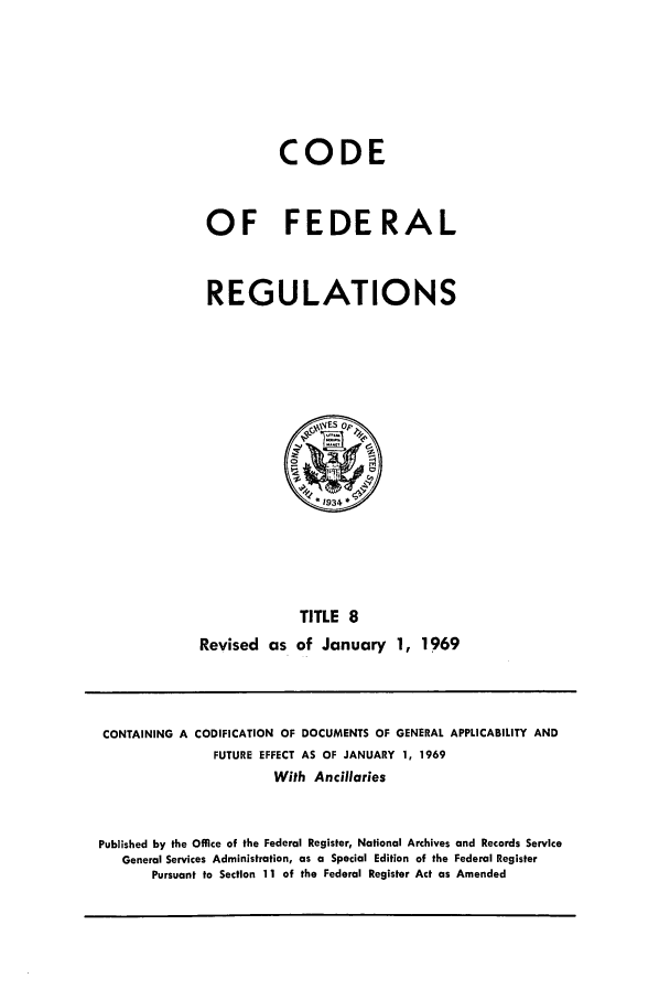 handle is hein.cfr/cfr1969022 and id is 1 raw text is: CODE
OF FEDERAL
REGULATIONS
VES op,
*1934
TITLE 8
Revised as of January 1, 1969

CONTAINING A CODIFICATION OF DOCUMENTS OF GENERAL APPLICABILITY AND
FUTURE EFFECT AS OF JANUARY 1, 1969
With Ancillaries
Published by the Office of the Federal Register, National Archives and Records Service
General Services Administration, as a Special Edition of the Federal Register
Pursuant to Section 11 of the Federal Register Act as Amended


