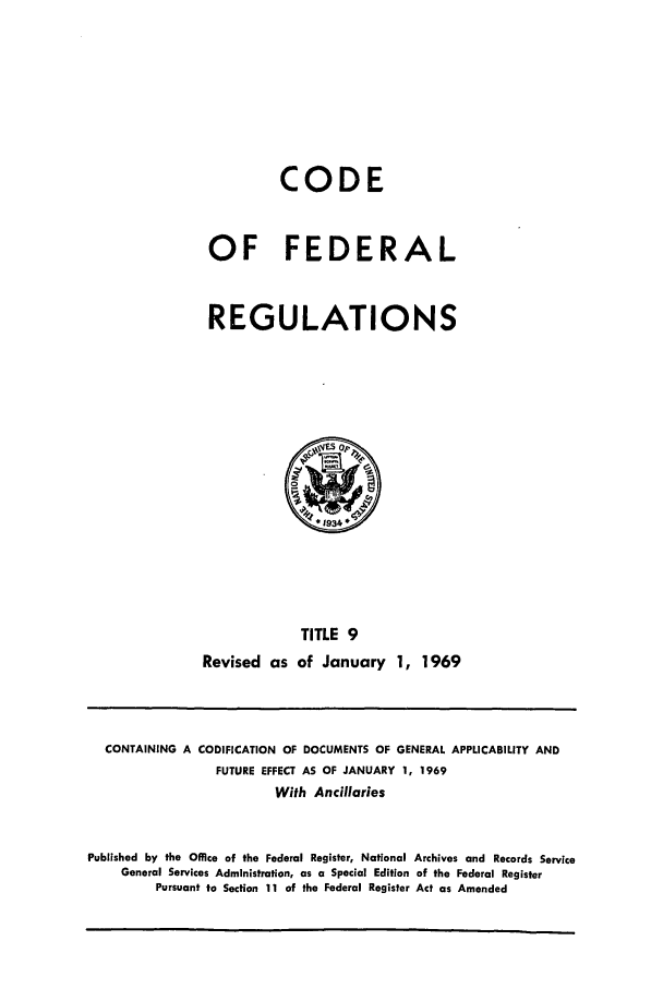 handle is hein.cfr/cfr1969023 and id is 1 raw text is: CODE
OF FEDERAL
REGULATIONS

TITLE 9
Revised as of January 1, 1969

CONTAINING A CODIFICATION OF DOCUMENTS OF GENERAL APPLICABILITY AND
FUTURE EFFECT AS OF JANUARY 1, 1969
With Ancillaries
Published by the Office of the Federal Register, National Archives and Records Service
General Services Administration, as a Special Edition of the Federal Register
Pursuant to Section 11 of the Federal Register Act as Amended


