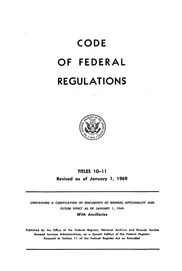 handle is hein.cfr/cfr1969024 and id is 1 raw text is: CODE
OF FEDERAL
REGULATIONS

TITLES 10-11
Revised as of January 1, 1969

CONTAINING A CODIFICATION OF DOCUMENTS OF GENERAL APPLICABILITY AND
FUTURE EFFECT AS OF JANUARY 1, 1969
With Ancillaries
Published by the Office of the Federal Register, National Archives and Records Service
General Services Administration, as a Special Edition of the Federal Register
Pursuant to Section 11 of the Federal Register Act as Amended


