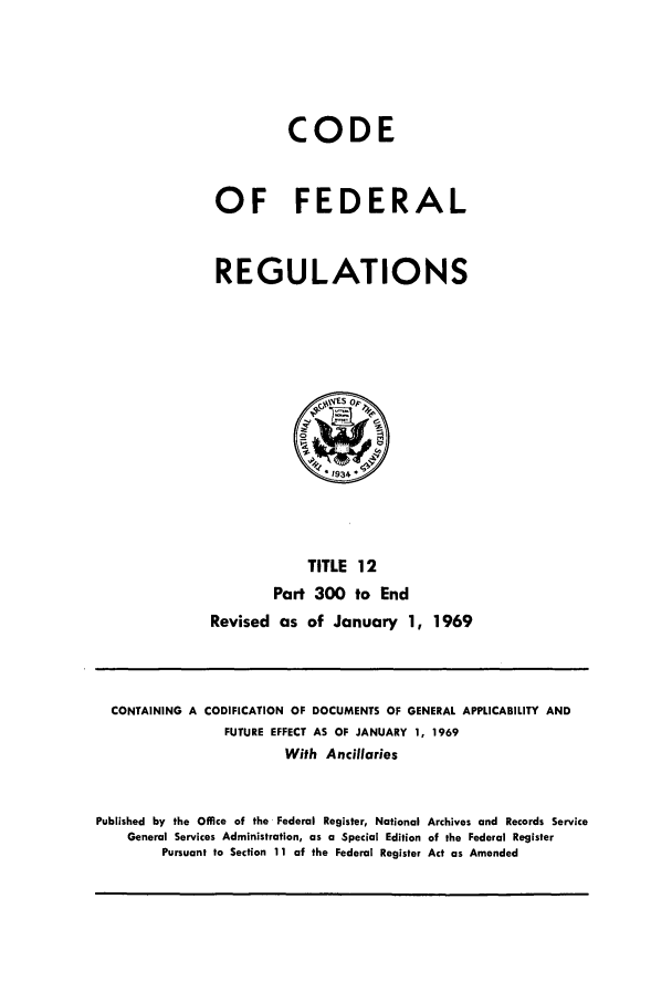 handle is hein.cfr/cfr1969026 and id is 1 raw text is: CODE
OF FEDERAL
REGULATIONS

TITLE 12
Part 300 to End
Revised as of January 1, 1969

CONTAINING A CODIFICATION OF DOCUMENTS OF GENERAL APPLICABILITY AND
FUTURE EFFECT AS OF JANUARY 1, 1969
With Ancillaries
Published by the Office of the Federal Register, National Archives and Records Service
General Services Administration, as a Special Edition of the Federal Register
Pursuant to Section 11 of the Federal Register Act as Amended


