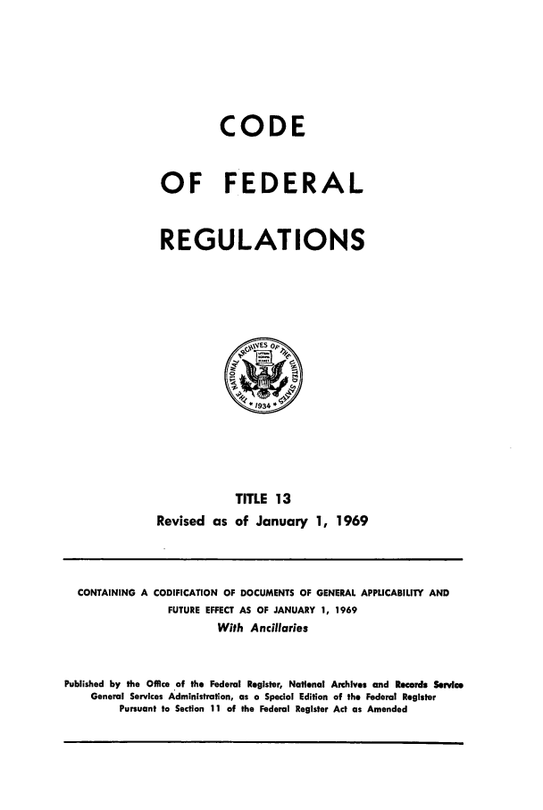 handle is hein.cfr/cfr1969027 and id is 1 raw text is: CODE
OF FEDERAL
REGULATIONS

TITLE 13
Revised as of January 1, 1969

CONTAINING A CODIFICATION OF DOCUMENTS OF GENERAL APPUCABILITY AND
FUTURE EFFECT AS OF JANUARY 1, 1969
With Ancillaries
Published by the Office of the Federal Register, National Archives and Records Service
General Services Administration, as a Special Edition of the Federal Register
Pursuant to Section 11 of the Federal Register Act as Amended


