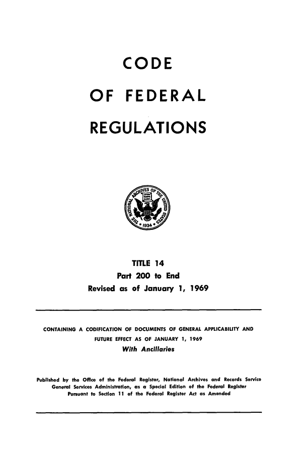 handle is hein.cfr/cfr1969030 and id is 1 raw text is: CODE
OF FEDERAL
REGULATIONS
TITLE 14
Part 200 to End
Revised as of January 1, 1969

CONTAINING A CODIFICATION OF DOCUMENTS OF GENERAL APPLICABILITY AND
FUTURE EFFECT AS OF JANUARY 1, 1969
With Ancillaries
Published by the Office of the Federal Register, National Archives and Records Service
General Services Administration, as a Special Edition of the Federal Register
Pursuant to Section 11 of the Federal Register Act as Amended


