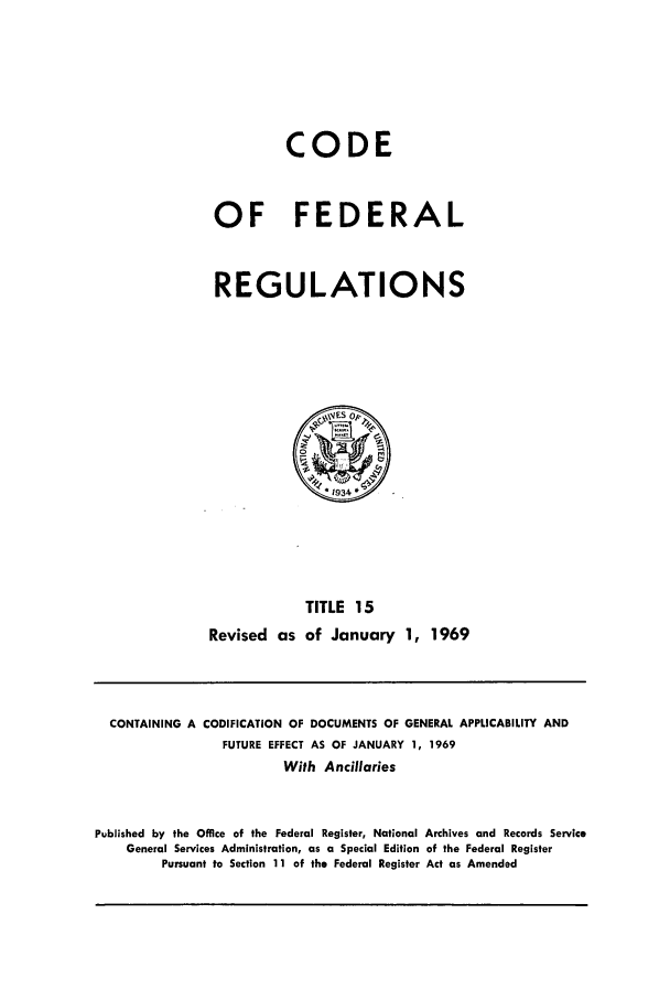 handle is hein.cfr/cfr1969031 and id is 1 raw text is: CODE
OF FEDERAL
REGULATIONS

TITLE 15
Revised as of January 1, 1969

CONTAINING A CODIFICATION OF DOCUMENTS OF GENERAL APPLICABILITY AND
FUTURE EFFECT AS OF JANUARY 1, 1969
With Ancillaries
Published by the Office of the Federal Register, National Archives and Records Service
General Services Administration, as a Special Edition of the Federal Register
Pursuant to Section 11 of the Federal Register Act as Amended


