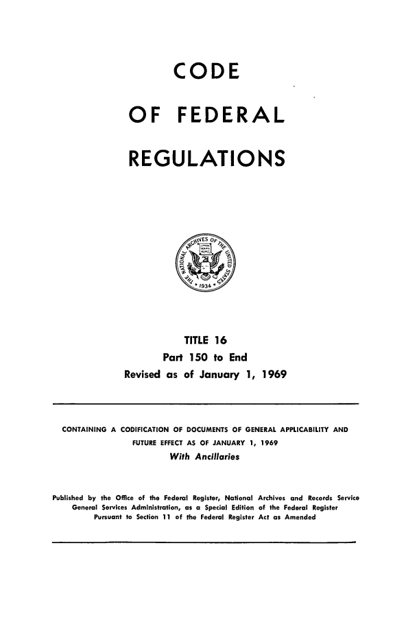 handle is hein.cfr/cfr1969033 and id is 1 raw text is: CODE
OF FEDERAL
REGULATIONS
I %VES op,
*1934
TITLE 16
Part 150 to End
Revised as of January 1, 1969

CONTAINING A CODIFICATION OF DOCUMENTS OF GENERAL APPLICABILITY AND
FUTURE EFFECT AS OF JANUARY 1, 1969
With Ancillaries
Published by the Office of the Federal Register, National Archives and Records Service
General Services Administration, as a Special Edition of the Federal Register
Pursuant to Section 11 of the Federal Register Act as Amended


