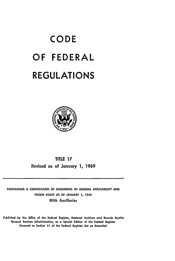 handle is hein.cfr/cfr1969034 and id is 1 raw text is: CODE
OF FEDERAL
REGULATIONS

TITLE 17
Revised as of January 1, 1969

CONTAINING A CODIFICATION OF DOCUMENTS OF GENERAL APPLICABILITY AND
FUTURE EFFECT AS OF JANUARY 1, 1969
With Andclhuries
Published by the Offlco of the Federal Register, National Archives and Rcords Service
General Services Administration, as a Special Edition of the Federal Register
Pursuant to Section 11 of the Federal Register Act as Amended


