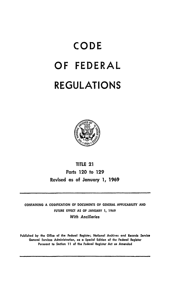 handle is hein.cfr/cfr1969039 and id is 1 raw text is: CODE
OF FEDERAL
REGULATIONS
TITLE 21
Parts 120 to 129
Revised as of January 1, 1969

CONTAINING A CODIFICATION OF DOCUMENTS OF GENERAL APPLICABILITY AND
FUTURE EFFECT AS OF JANUARY 1, 1969
With Ancillaries
Published by the Offlce of the Federal Registeat, National Archives and Records Service
General Services Administration, as a Special Edition of the Federal Register
Pursuant to Section 11 of the Federal Register Act as Amended


