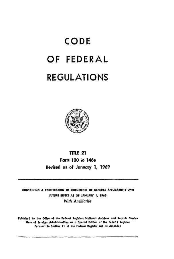 handle is hein.cfr/cfr1969040 and id is 1 raw text is: CODE
OF FEDERAL
REGULATIONS
TITLE 21
Parts 130 to 146e
Revised as of January 1, 1969

CONTAINING A CODIFICATION OF DOCUMENTS OF GENERAL APPLICABILITY ,MD
FUTURE EFFECT AS OF JANUARY 1, 1969
With Ancillarles
Published by the Office of the Federal Registor, National Archives and Records Service
Genmral Services Administration, as a Special Edition of the FedclI Register
Pursuant to Section 11 of the Federal Register Act as Amended


