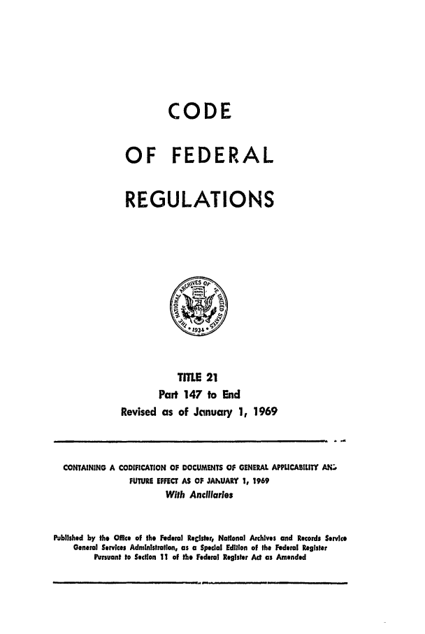 handle is hein.cfr/cfr1969041 and id is 1 raw text is: CODE
OF FEDERAL
REGULATIONS

TITLE 21
Part 147 to End
Revised as of January 1, 1969

CONTAINING A CODIFICATION OF DOCUMENTS OF GENERAL APLUCABIUTY A.-',
FUTURE EFFECT AS OF JANUARY 1, 1969
With Ancillaries
Published by the Offc of the Federal Reclster, National Archives and Records Service
General Services Admlnislration, as a Special Edition of the Federal Register
Pursuant to Section 11 of the Federal Register Act as Amended


