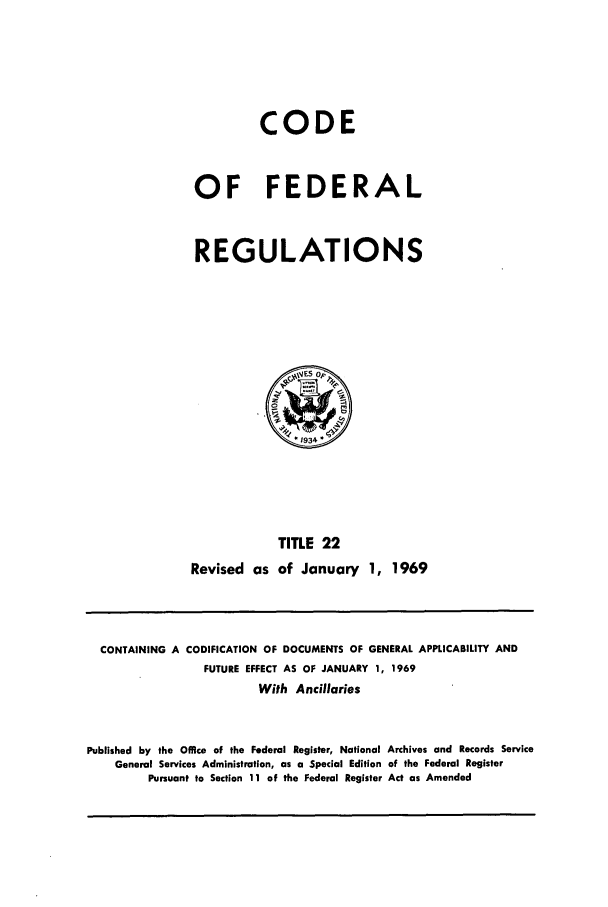 handle is hein.cfr/cfr1969042 and id is 1 raw text is: CODE
OF FEDERAL
REGULATIONS

TITLE 22
Revised as of January 1, 1969

CONTAINING A CODIFICATION OF DOCUMENTS OF GENERAL APPLICABILITY AND
FUTURE EFFECT AS OF JANUARY 1, 1969
With Ancillaries
Published by the Office of the Federal Register, National Archives and Records Service
General Services Administration, as a Special Edition of the Federal Register
Pursuant to Section 11 of the Federal Register Act as Amended


