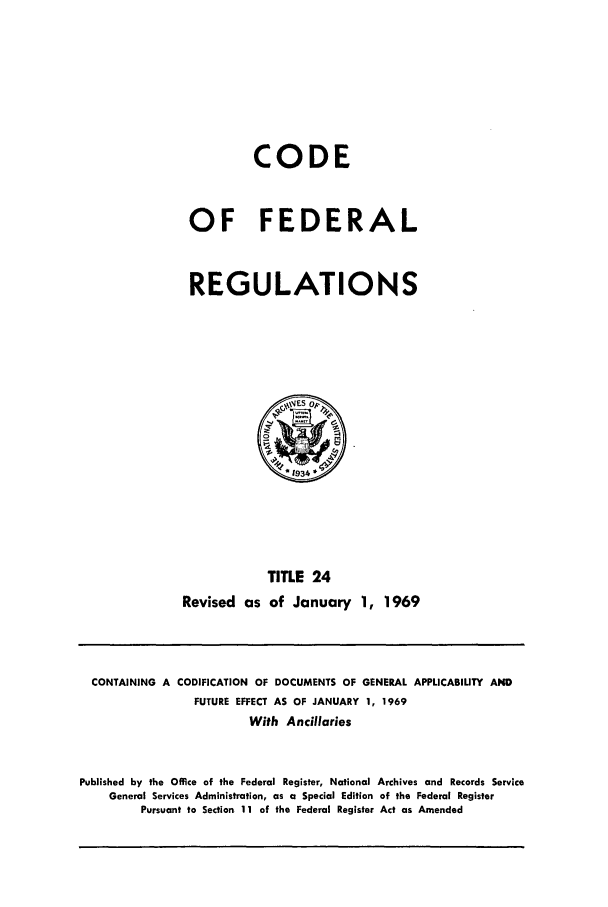 handle is hein.cfr/cfr1969044 and id is 1 raw text is: CODE
OF FEDERAL
REGULATIONS

TITLE 24
Revised as of January 1, 1969

CONTAINING A CODIFICATION OF DOCUMENTS OF GENERAL APPLICABILITY AND
FUTURE EFFECT AS OF JANUARY 1, 1969
With Ancillaries
Published by the Office of the Federal Register, National Archives and Records Service
General Services Administration, as a Special Edition of the Federal Register
Pursuant to Section 11 of the Federal Register Act as Amended


