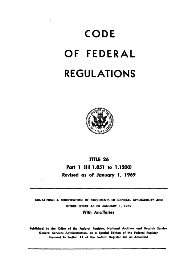 handle is hein.cfr/cfr1969051 and id is 1 raw text is: CODE
OF FEDERAL
REGULATIONS

TITLE 26
Part 1 (§§ 1.851 to 1.1200)
Revised as of January 1, 1969

CONTAINING A CODIFICATION OF DOCUMENTS OF GENERAL APPLICABILITY AND
FUTURE EFFECT AS OF JANUARY 1, 1969
With Ancillaries
Published by the Office of the Federal Register, National Archives and Records Service
General Services Administration, as a Special Edition of the Federal Register
Pursuant to Section 11 of the Federal Register Act as Amended


