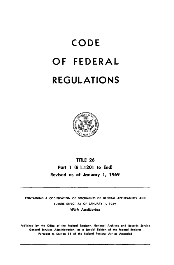handle is hein.cfr/cfr1969052 and id is 1 raw text is: CODE
OF FEDERAL
REGULATIONS

TITLE 26
Part 1 (§ 1.1201 to End)
Revised as of January 1, 1969

CONTAINING A CODIFICATION OF DOCUMENTS OF GENERAL APPLICABILITY AND
FUTURE EFFECT AS OF JANUARY 1, 1969
With Ancillaries
Published by the Office of the Federal Register, National Archives and Records Service
General Services Administration, as a Special Edition of the Federal Register
Pursuant to Section 11 of the Federal Register Act as Amended



