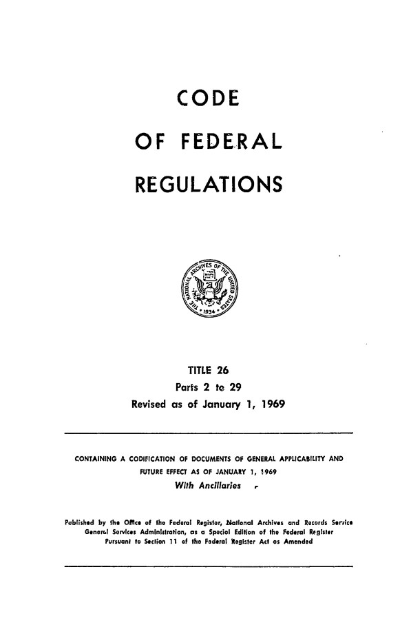 handle is hein.cfr/cfr1969053 and id is 1 raw text is: CODE
OF FEDERAL
REGULATIONS

TITLE 26
Parts 2 to 29
Revised as of January 1, 1969

CONTAINING A CODIFICATION OF DOCUMENTS OF GENERAL APPLICABILITY AND
FUTURE EFFECT AS OF JANUARY 1, 1.969
With Ancillaries      ,
Published by the Office of the Federal Register, National Archives and Records Serice
Generc.l Services Administration, as a Special Edition of the Federal Regisler
Pursuant to Section 11 of the Federal tegicter Act as Amended



