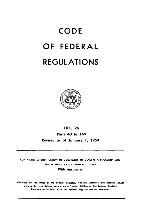 handle is hein.cfr/cfr1969055 and id is 1 raw text is: CODE
OF FEDERAL
REGULATIONS
,~ES op,
' 934
TITLE 26
Parts 40 to 169
Revised as of January 1, 1969

CONTAINING A CODIFICATION OF DOCUMENTS OF GENERAL APPLICABILITY AND
FUTURE EFFECT AS OF JANUARY 1, 1969
With Ancillaries
Published by the Office of the Federal Register, National Archives and Records Service
General Services Administration, as a Special Edition of the Federal Register
Pursuant to Section 11 of the Federal Register Act as Amended


