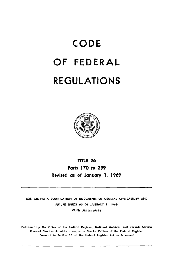 handle is hein.cfr/cfr1969056 and id is 1 raw text is: CODE
OF FEDERAL
REGULATIONS

TITLE 26
Parts 170 to 299
Revised as of January 1, 1969

CONTAINING A CODIFICATION OF DOCUMENTS OF GENERAL APPLICABILITY AND
FUTURE EFFECT AS OF JANUARY 1, 1969
With Ancillaries
Published by the Office of the Federal Register, National Archives and Records Service
General Services Administration, as a Special Edition of the Federal Register
Pursuant to Section 11 of the Federal Register Act as Amended


