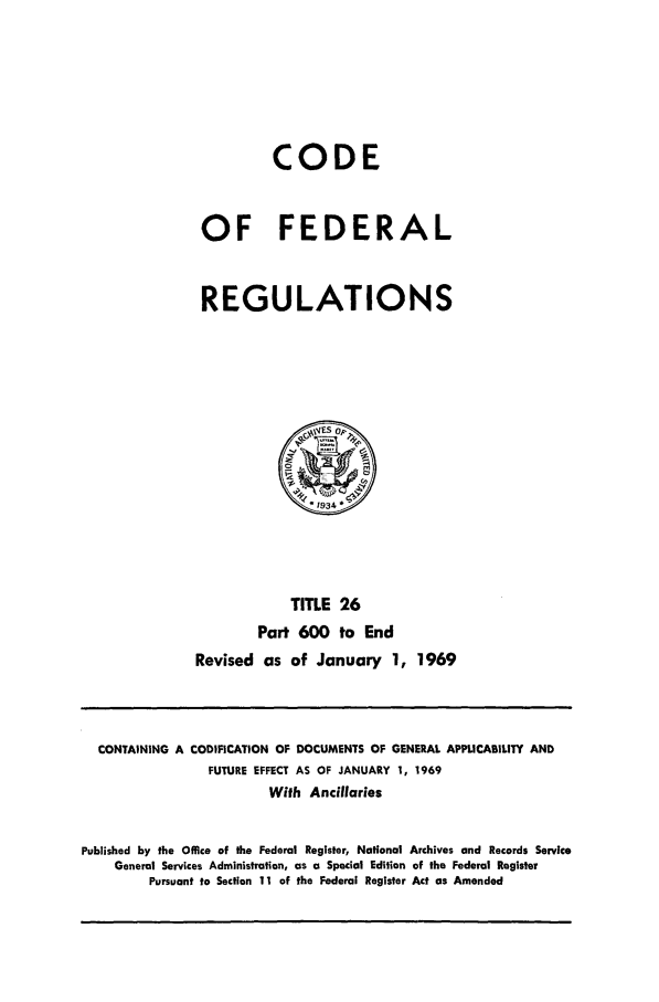 handle is hein.cfr/cfr1969059 and id is 1 raw text is: CODE
OF FEDERAL
REGULATIONS

TITLE 26
Part 600 to End
Revised as of January 1, 1969

CONTAINING A CODIFICATION OF DOCUMENTS OF GENERAL APPLICABILITY AND
FUTURE EFFECT AS OF JANUARY 1, 1969
Wifh Ancillaries
Published by the Office of the Federal Register, National Archives and Records Service
General Services Administration, as a Special Edition of the Federal Register
Pursuant to Section 11 of the Federal Register Act as Amended


