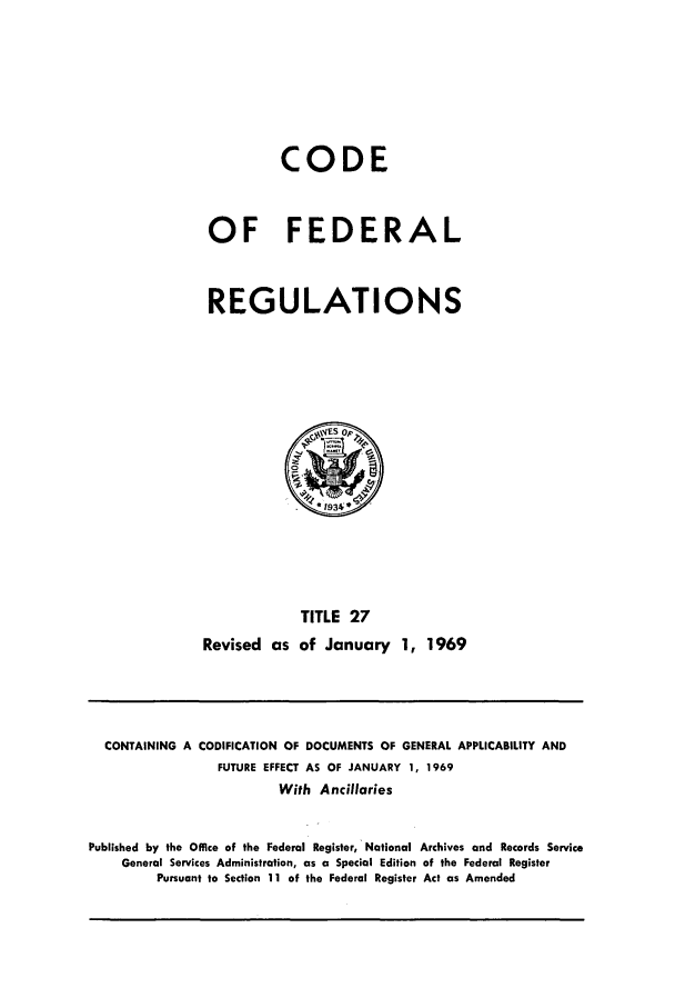 handle is hein.cfr/cfr1969060 and id is 1 raw text is: CODE
OF FEDERAL
REGULATIONS

TITLE 27
Revised as of January 1, 1969

CONTAINING A CODIFICATION OF DOCUMENTS OF GENERAL APPLICABILITY AND
FUTURE EFFECT AS OF JANUARY 1, 1969
With Ancillaries
Published by the Office of the Federal Register, National Archives and Records Service
General Services Administration, as a Special Edition of the Federal Register
Pursuant to Section 11 of the Federal Register Act as Amended


