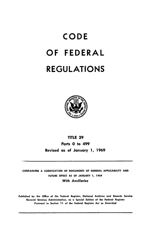 handle is hein.cfr/cfr1969062 and id is 1 raw text is: CODE
OF FEDERAL
REGULATIONS

TITLE 29
Parts 0 to 499
Revised as of January 1, 1969

CONTAINING A CODIFICATION OF DOCUMENTS OF GENERAL APPLICABILITY AND
FUTURE EFFECT AS OF JANUARY 1, 1969
With Ancillaries
Published by the Office of the Federal Register, National Archives and Records Service
General Services Administration, as a Special Edition of the Federal Register
Pursuant to Section 11 of the Federal Register Act as Amended


