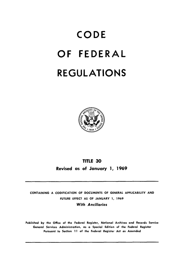 handle is hein.cfr/cfr1969065 and id is 1 raw text is: CODE
OF FEDERAL
REGULATIONS

TITLE 30
Revised as of January 1, 1969

CONTAINING A CODIFICATION OF DOCUMENTS OF GENERAL APPLICABILITY AND
FUTURE EFFECT AS OF JANUARY 1, 1969
With Ancillaries
Published by the Office of the Federal Register, National Archives and Records Service
General Services Administration, as a Special Edition of the Federal Register
Pursuant to Section 11 of the Federal Register Act as Amended


