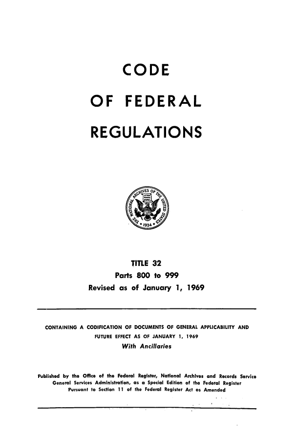 handle is hein.cfr/cfr1969072 and id is 1 raw text is: CODE
OF FEDERAL
REGULATIONS

TITLE 32
Parts 800 to 999
Revised as of January 1, 1969

CONTAINING A CODIFICATION OF DOCUMENTS OF GENERAL APPLICABILITY AND
FUTURE EFFECT AS OF JANUARY 1, 1969
With Ancillaries
Published by the Office of the Federal Register, National Archives and Records Service
General Services Administration, as a Special Edition of the Federal Register
Pursuant to Section 11 of the Federal Register Act as Amended



