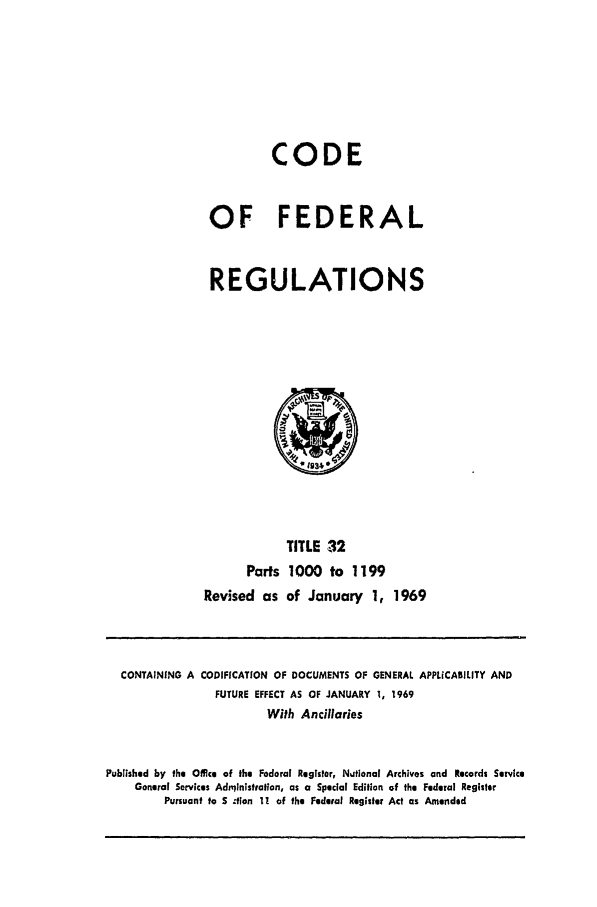 handle is hein.cfr/cfr1969073 and id is 1 raw text is: CODE
OF FEDERAL
REGULATIONS

TITLE 32
Parts 1000 to 1199
Revised as of January 1, 1969

CONTAINING A CODIFICATION OF DOCUMENTS OF GENERAL APPLICABILITY AND
FUTURE EFFECT AS OF JANUARY 1, 1969
With Ancillaries
Published by the Office of the Federal Register, Nutional Archives and Records Service
General Services Adnilnlstralion, as a Special Edition of the Federal Register
Pursuant to S .tlon 1! of the Federal Register Act as Amended


