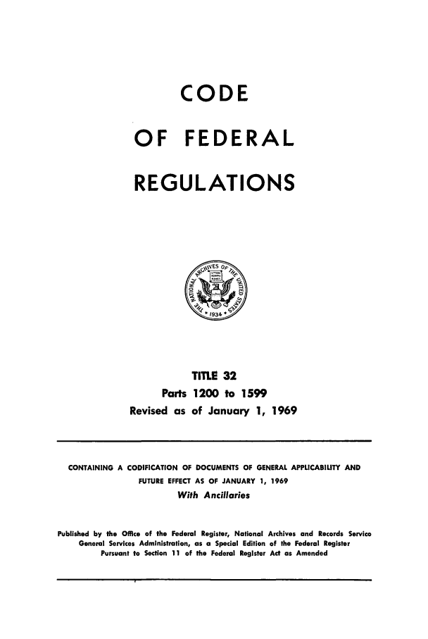 handle is hein.cfr/cfr1969074 and id is 1 raw text is: CODE
OF FEDERAL
REGULATIONS

TITLE 32
Parts 1200 to 1599
Revised as of January 1, 1969

CONTAINING A CODIFICATION OF DOCUMENTS OF GENERAL APPLICABILITY AND
FUTURE EFFECT AS OF JANUARY 1, 1969
With Ancillaries
Published by the Office of the Federal Register, National Archives and Records Service
General Services Administration, as a Special Edition of the Federal Register
Pursuant to Section 11 of the Federal Register Act as Amended



