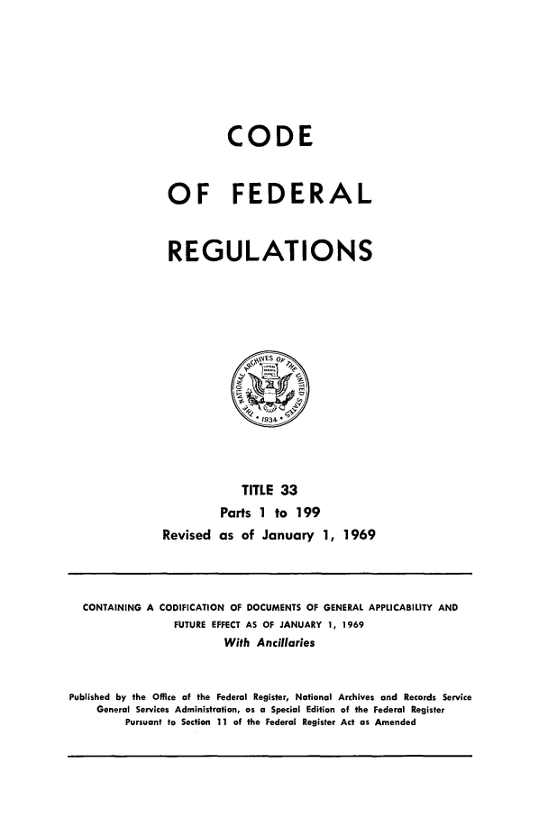handle is hein.cfr/cfr1969077 and id is 1 raw text is: CODE
OF FEDERAL
REGULATIONS

TITLE 33
Parts 1 to 199
Revised as of January 1, 1969

CONTAINING A CODIFICATION OF DOCUMENTS OF GENERAL APPLICABILITY AND
FUTURE EFFECT AS OF JANUARY 1, 1969
With Ancillaries
Published by the Office of the Federal Register, National Archives and Records Service
General Services Administration, as a Special Edition of the Federal Register
Pursuant to Section 11 of the Federal Register Act as Amended


