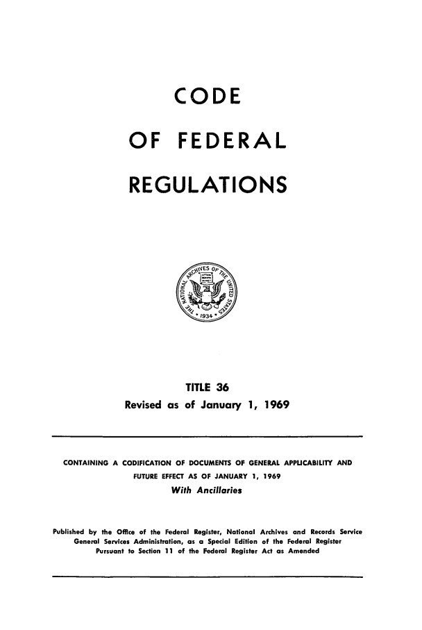 handle is hein.cfr/cfr1969079 and id is 1 raw text is: CODE
OF FEDERAL
REGULATIONS

TITLE 36
Revised as of January 1, 1969

CONTAINING A CODIFICATION OF DOCUMENTS OF GENERAL APPUCABILITY AND
FUTURE EFFECT AS OF JANUARY 1, 1969
With Ancillaries
Published by the Office of the Federal Register, National Archives and Records Service
General Services Administration, as a Special Edition of the Federal Register
Pursuant to Section 11 of the Federal Register Act as Amended


