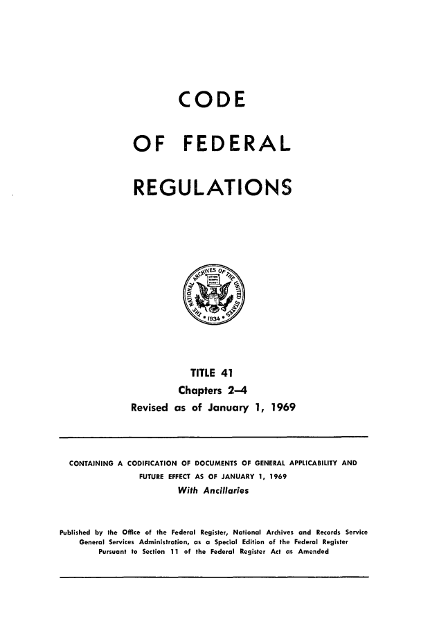 handle is hein.cfr/cfr1969083 and id is 1 raw text is: CODE
OF FEDERAL
REGULATIONS

TITLE 41
Chapters 2-4
Revised as of January 1, 1969

CONTAINING A CODIFICATION OF DOCUMENTS OF GENERAL APPLICABILITY AND
FUTURE EFFECT AS OF JANUARY 1, 1969
With Ancillaries
Published by the Office of the Federal Register, National Archives and Records Service
General Services Administration, as a Special Edition of the Federal Register
Pursuant to Section 11 of the Federal Register Act as Amended


