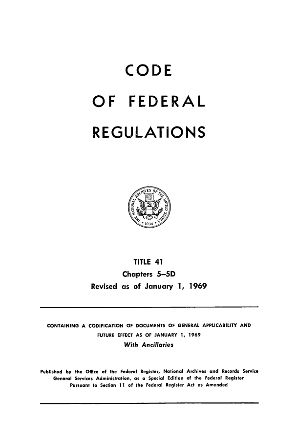 handle is hein.cfr/cfr1969084 and id is 1 raw text is: CODE
OF FEDERAL
REGULATIONS

TITLE 41
Chapters 5-5D
Revised as of January 1, 1969

CONTAINING A CODIFICATION OF DOCUMENTS OF GENERAL APPLICABILITY AND
FUTURE EFFECT AS OF JANUARY 1, 1969
With Ancillaries
Published by the Office of the Federal Register, National Archives and Records Service
General Services Administration, as a Special Edition of the Federal Register
Pursuant to Section 11 of the Federal Register Act as Amended


