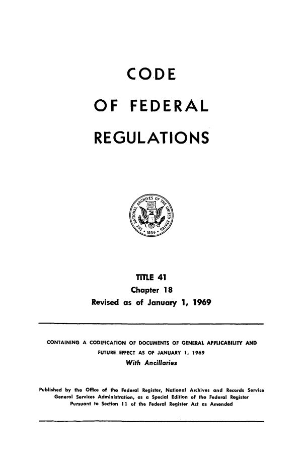 handle is hein.cfr/cfr1969086 and id is 1 raw text is: CO.DE
OF FEDERAL
REGULATIONS

TITLE 41
Chapter 18
Revised as of January 1, 1969

CONTAINING A CODIFICATION OF DOCUMENTS OF GENERAL APPLICABILITY AND
FUTURE EFFECT AS OF JANUARY 1, 1969
With Ancillaries
Published by the Office of the Federal Register, National Archives and Records Service
General Services Administration, as a Special Edition of the Federal Register
Pursuant to Section 11 of the Federal Register Act as Amended


