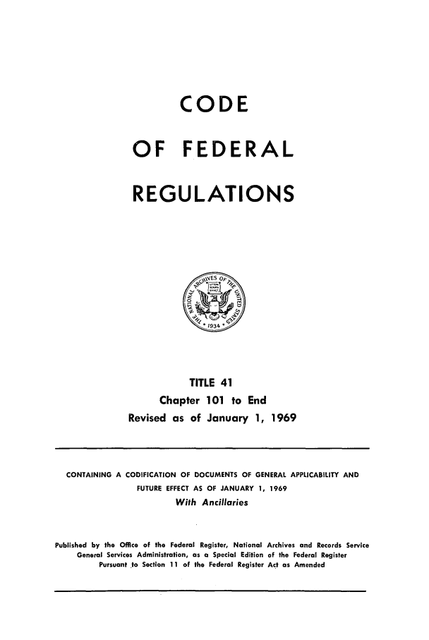 handle is hein.cfr/cfr1969088 and id is 1 raw text is: CODE
OF FEDERAL
REGULATIONS

TITLE 41
Chapter 101 to End
Revised as of January 1, 1969

CONTAINING A CODIFICATION OF DOCUMENTS OF GENERAL APPLICABILITY AND
FUTURE EFFECT AS OF JANUARY 1, 1969
With Ancillaries
Published by the Office of the Federal Register, National Archives and Records Service
General Services Administration, as a Special Edition of the Federal Register
Pursuant to Section 11 of the Federal Register Act as Amended


