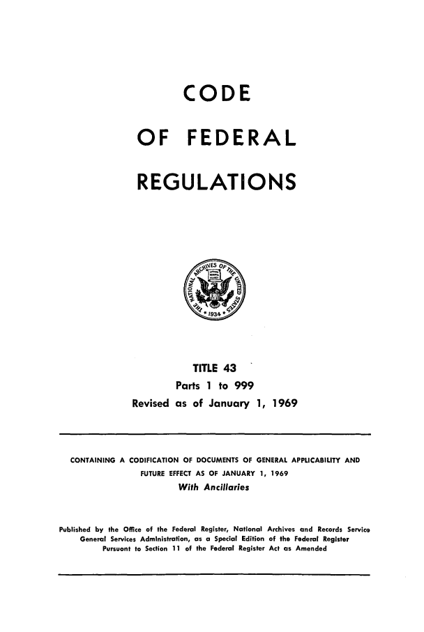handle is hein.cfr/cfr1969090 and id is 1 raw text is: CODE
OF FEDERAL
REGULATIONS

TITLE 43
Parts 1 to 999
Revised as of January 1, 1969

CONTAINING A CODIFICATION OF DOCUMENTS OF GENERAL APPLICABILITY AND
FUTURE EFFECT AS OF JANUARY 1, 1969
With Ancillaries
Published by the Office of the Federal Register, National Archives and Records Service
General Services Administration, as a Special Edition of the Federal Register
Pursuant to Section 11 of the Federal Register Act as Amended


