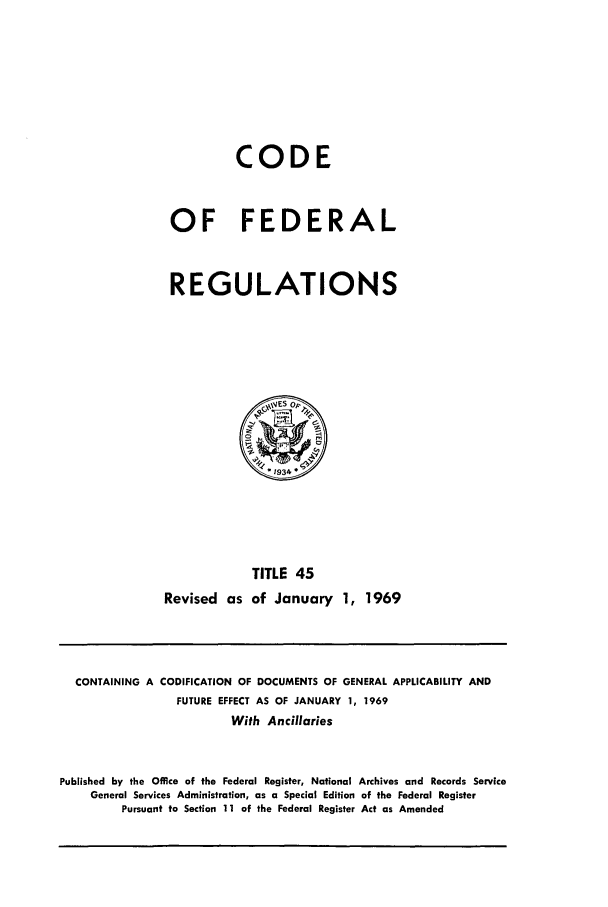 handle is hein.cfr/cfr1969093 and id is 1 raw text is: CODE
OF FEDERAL
REGULATIONS

TITLE 45
Revised as of January 1, 1969

CONTAINING A CODIFICATION OF DOCUMENTS OF GENERAL APPLICABILITY AND
FUTURE EFFECT AS OF JANUARY 1, 1969
With Ancillaries
Published by the Office of the Federal Register, National Archives and Records Service
General Services Administration, as a Special Edition of the Federal Register
Pursuant to Section 11 of the Federal Register Act as Amended


