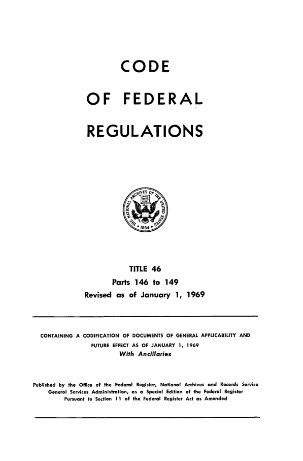 handle is hein.cfr/cfr1969096 and id is 1 raw text is: CODE
OF FEDERAL
REGULATIONS

TITLE 46
Parts 146 to 149
Revised as of January 1, 1969

CONTAINING A CODIFICATION OF DOCUMENTS OF GENERAL APPLICABILITY AND
FUTURE EFFECT AS OF JANUARY 1, 1969
With Ancillaries
Published by the Office of the Federal Register, National Archives and Records Service
General Services Administration, as a Special Edition of the Federal Register
Pursuant to Section 11 of the Federal Register Act as Amended


