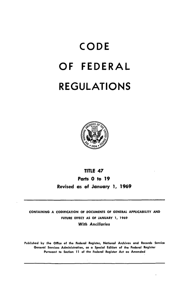 handle is hein.cfr/cfr1969099 and id is 1 raw text is: CODE
OF FEDERAL
REGULATIONS

TITLE 47
Parts 0 to 19
Revised as of January 1, 1969

CONTAINING A CODIFICATION OF DOCUMENTS OF GENERAL APPLICABILITY AND
FUTURE EFFECT AS OF JANUARY 1, 1969
With Ancillaries
Published by the Office of the Federal Register, National Archives and Records Service
General Services Administration, as a Special Edition of the Federal Register
Pursuant to Section 11 of the Federal Register Act as Amended


