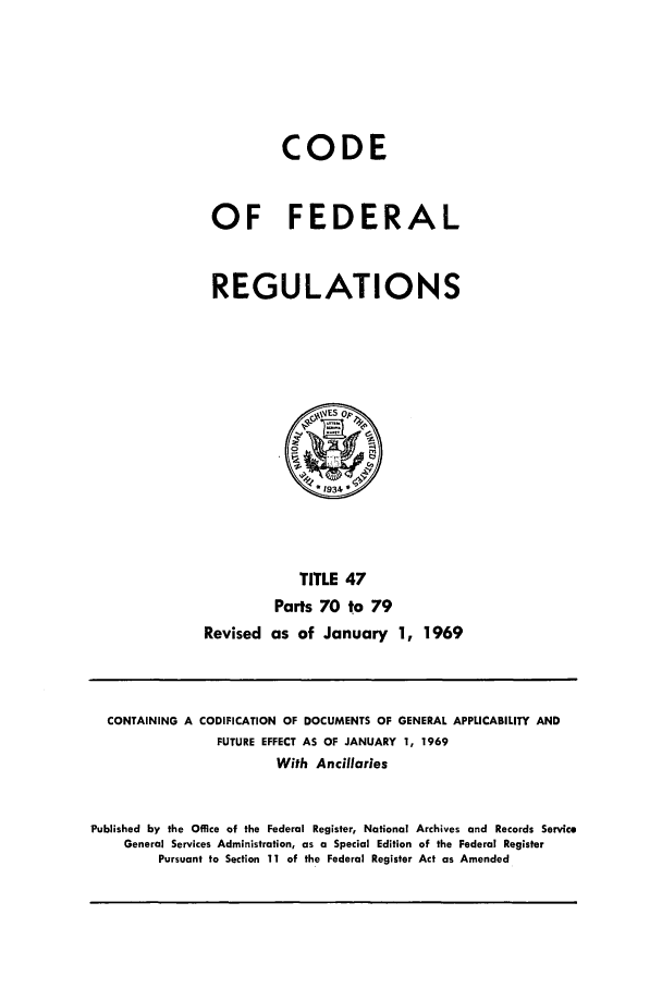handle is hein.cfr/cfr1969101 and id is 1 raw text is: CODE
OF FEDERAL
REGULATIONS
~WSOp
*1934*
TITLE 47
Parts 70 to 79
Revised as of January 1, 1969

CONTAINING A CODIFICATION OF DOCUMENTS OF GENERAL APPLICABILITY AND
FUTURE EFFECT AS OF JANUARY 1, 1969
With Ancillaries
Published by the Office of the Federal Register, National Archives and Records Service
General Services Administration, as a Special Edition of the Federal Register
Pursuant to Section 11 of the Federal Register Act as Amended


