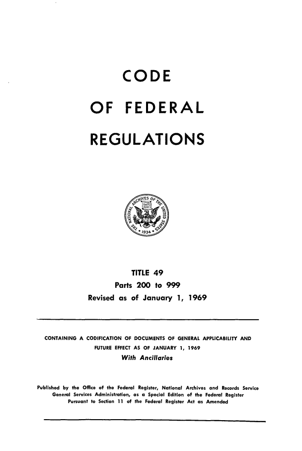 handle is hein.cfr/cfr1969104 and id is 1 raw text is: CODE
OF FEDERAL
REGULATIONS
WES op,
. 1934
TITLE 49
Parts 200 to 999
Revised as of January 1, 1969

CONTAINING A CODIFICATION OF DOCUMENTS OF GENERAL APPLICABILITY AND
FUTURE EFFECT AS OF JANUARY 1, 1969
With Ancillaries
Published by the Office of the Federal Register, National Archives and Records Service
General Services Administration, as a Special Edition of the Federal Register
Pursuant to Section 11 of the Federal Register Act as Amended


