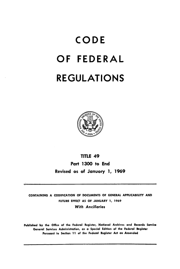 handle is hein.cfr/cfr1969107 and id is 1 raw text is: CODE
OF FEDERAL
REGULATIONS

TITLE 49
Part 1300 to End
Revised as of January 1, 1969

CONTAINING A CODIFICATION OF DOCUMENTS OF GENERAL APPLICABILITY AND
FUTURE EFFECT AS OF JANUARY 1, 1969
With Ancillaries
Published by the Office of the Federal Register, National Archives and Records Service
General Services Administration, as a Special Edition of the Federal Register
Pursuant to Section 11 of the Federal Register Act as Amended


