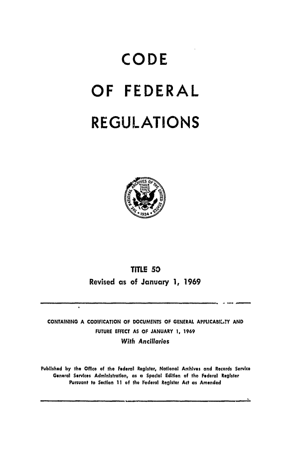 handle is hein.cfr/cfr1969108 and id is 1 raw text is: CODE
OF FEDERAL
REGULATIONS

Revised as

TITLE 50
of January 1, 1969

CONTAINING A CODIFICATION OF DOCUMENTS OF GENERAL APPLICABI*..TY AND
FUTURE EFFECT AS OF JANUARY 1, 1969
With Ancillaries
Published by the Office of the Federal Register, National Archives and Records Service
General Services Administration, as a Special Edition of the Federal Register
Pursuant to Section 11 of the Federal Register Act as Amended


