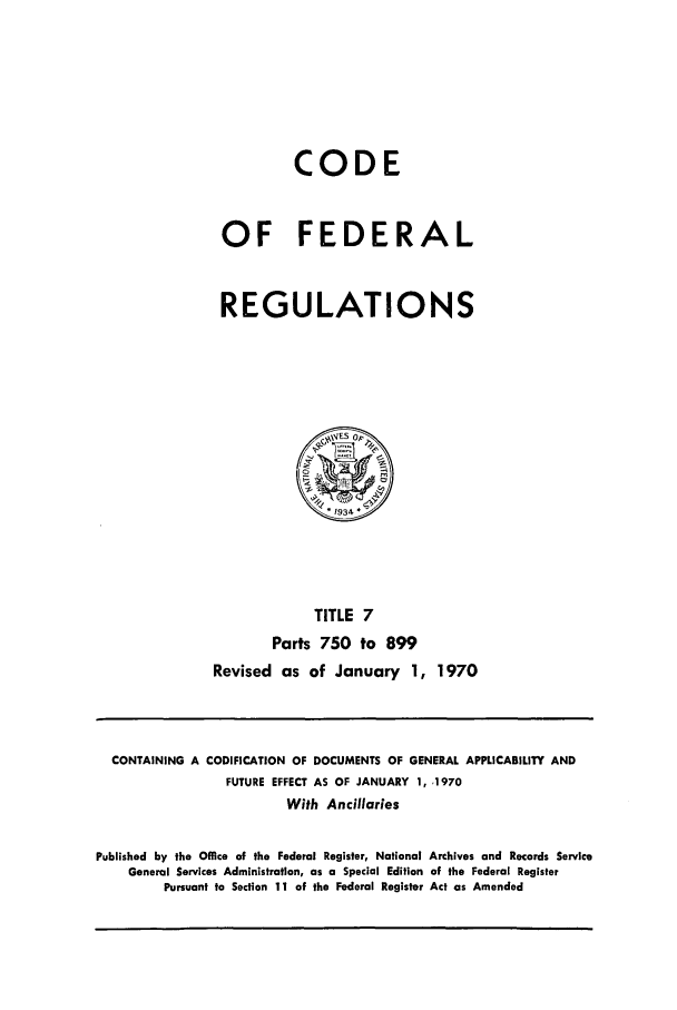 handle is hein.cfr/cfr1970011 and id is 1 raw text is: CODE
OF FEDERAL
REGULATIONS

TITLE 7
Parts 750 to 899
Revised as of January 1, 1970

CONTAINING A CODIFICATION OF DOCUMENTS OF GENERAL APPLICABILITY AND
FUTURE EFFECT AS OF JANUARY 1, .1970
With Ancillaries
Published by the Office of the Federal Register, National Archives and Records Service
General Services Administration, as a Special Edition of the Federal Register
Pursuant to Section 11 of the Federal Register Act as Amended


