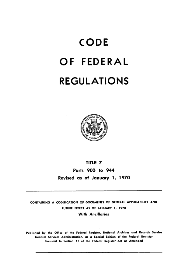handle is hein.cfr/cfr1970012 and id is 1 raw text is: CODE
OF FEDERAL
REGULATIONS

TITLE 7
Parts 900 to 944
Revised as of January 1,

1970

CONTAINING A CODIFICATION OF DOCUMENTS OF GENERAL APPLICABILITY AND
FUTURE EFFECT AS OF JANUARY 1, 1970
With Ancillaries
Published by the Office of the Federal Register, National Archives and Records Service
General Services Administration, as a Special Edition of the Federal Register
Pursuant to Section 11 of the Federal Register Act as Amended


