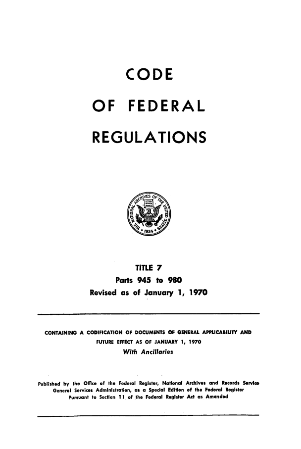 handle is hein.cfr/cfr1970013 and id is 1 raw text is: CODE
OF FEDERAL
REGULATIONS

TITLE 7
Parts 945 to 980
Revised as of January 1, 1970

CONTAINING A CODIFICATION OF DOCUMENTS OF GENERAL APPLICABIUTY AND
FUTURE EFFECT AS OF JANUARY 1, 1970
With Ancillaries
Published by the Office of the Federal Register, National Archives and Records Service
General Services Administration, as a Special Edition of the Federal Register
Pursuant to Section 11 of the Federal Register Act as Amended


